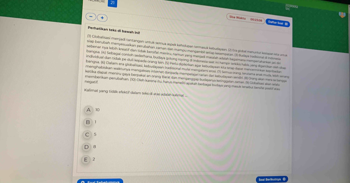 21
222310052
12c
+ 
Sisa Waktu 00:23:08 Daftar Soal 
Perhatikan teks di bawah ini!
(1) Globalisasi menjadi tantangan untuk semua aspek kehidupan termasuk kebudayaan. (2) Era global menuntut kesiapan kita untuk
siap berubah menyesuaikan perubahan zaman dan mampu mengambil setiap kesempatan. (3) Budaya tradisional di Indonesia
sebenar nya lebih kreatif dan tidak bersifat meniru, namun yang menjadi masalah adalah bagaimana mempertahankan jati diri
bangsa. (4) Sebagai contoh sederhana, budaya gotong royong di Indonesia saat ini hampir terkikis habis, yang digantikan oleh sikap
individual dan tidak pe duli kepada orang lain. (5) Perlu dipikirkan agar kebudayaan kita tetap dapat mencerminkan kepribadian
bangsa. (6) Dalam era globalisasi, kebudayaan tradisional mulai mengalami erosi. (7) Semua orang, terutama anak muda, lebih senang
menghabiskan waktunya mengakses internet daripada mempelajari tarian dari kebudayaan sendiri. (8) Orang akan mera sa bangga
ketika dapat meniru gaya berpakai an orang Barat dan menganggap budayanya ketinggalan zaman. (9) Globalisasi akan selalu
negatif.
memberikan perubahan. (10) Oleh karena itu, harus meneliti apakah berbagai budaya yang masuk tersebut bersifat positif atau
Kalimat yang tidák efektif dalam teks di atas adalah kalimat ...
A 10
B 1
C  5
D 8
E 2
A      C aal Cbelumna Soal Berikutnya ©