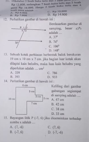 1 . Diketahui 5 huah buku tulis dan 3 buấn pet
Rp 13,000, sedangkan 7 buah buku tulis dan 2 buah
bush pena adalsh . pena Rp 16.000, Harga 3 buah buku tulis dan 4
B. Rp 7.000 A. Rp 6 000 D. Rp 14.000 C. Rp 10.000
12. Perhatikan gambar di bawah ini :
Berdasarkan gambar di
samping, besar ∠ P_3
adalah .. .
A. 37°
B. 74°
C. 106°
D. 148°
13. Sebuah kotak perhiasan berbentuk balok berukuran
19cm* 10cm* 7cm. jika bagian luar kotak akan
dilapisi kain beludru, maka luas kain beludru yang
diperlukan adalah _ cm^2
A. 339 C. 786
B. 393 D. 933
14. Perhatikan gambar di bawah ini :
Keliling dari gambar
gabungan segiempat
di samping adalah ...
A. 47 cm
B. 42 cm
C. 38 cm
D. 33 cm
15. Bayangan litik P(-7,6) jika dicerminkan terhadap
sumbu x adalah ...
A. (7,-6) C. (7,6)
B. (-7,6) D. (-7,-6)