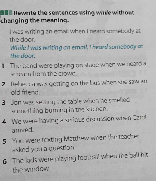 Rewrite the sentences using while without 
changing the meaning. 
I was writing an email when I heard somebody at 
the door. 
While I was writing an email, I heard somebody at 
the door. 
1 The band were playing on stage when we heard a 
scream from the crowd. 
2 Rebecca was getting on the bus when she saw an 
old friend. 
3 Jon was setting the table when he smelled 
something burning in the kitchen. 
4 We were having a serious discussion when Carol 
arrived. 
5 You were texting Matthew when the teacher 
asked you a question. 
6 The kids were playing football when the ball hit 
the window.