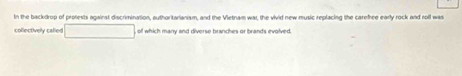 In the backdrop of protests against discrimination, authoritarianism, and the Vietnam war, the vivid new music replacing the carefree early rock and roll was 
collectively called , of which many and diverse branches or brands evolved.