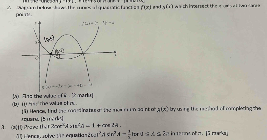 (11) the function f''(x) , in terms of π and x . [4 marks]
2. Diagram below shows the curves of quadratic function f(x) and g(x) which intersect the x-axis at two same
points.
(a) Find the value of k . [2 marks]
(b) (i) Find the value of m .
(ii) Hence, find the coordinates of the maximum point of g(x) by using the method of completing the
square. [5 marks]
3. (a)(i) Prove that 2cot^2Asin^2A=1+cos 2A.
(ii) Hence, solve the equation 2cot^2Asin^2A= 1/2  for 0≤ A≤ 2π in terms of π. [5 marks]