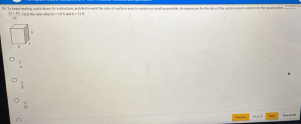 To keep heating costs down for a structure, architects want the ratio of surface area to volume as small as possible. An expression for the ratio of the sarface area to volume for the square prism _
 (2b+4h)/bh  Find the ratio when b=10n It and h=12
 3/4 
 5/6 
 17/30 
Previoue 19 of 20 Next Save & exit
