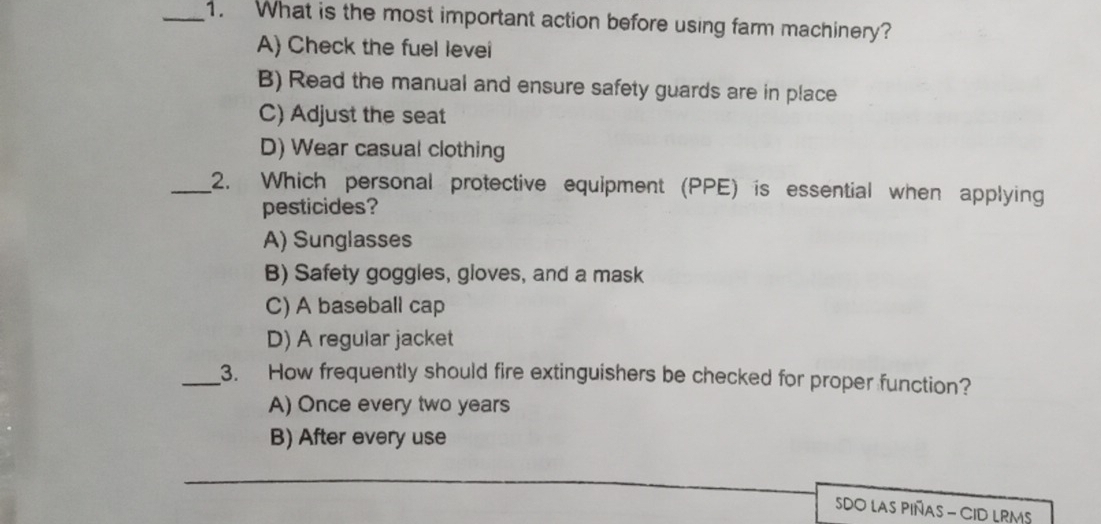 What is the most important action before using farm machinery?
A) Check the fuel levei
B) Read the manual and ensure safety guards are in place
C) Adjust the seat
D) Wear casual clothing
_2. Which personal protective equipment (PPE) is essential when applying
pesticides?
A) Sunglasses
B) Safety goggles, gloves, and a mask
C) A baseball cap
D) A regular jacket
_3. How frequently should fire extinguishers be checked for proper function?
A) Once every two years
B) After every use
SDO LAs PIñAs - CID LRM$