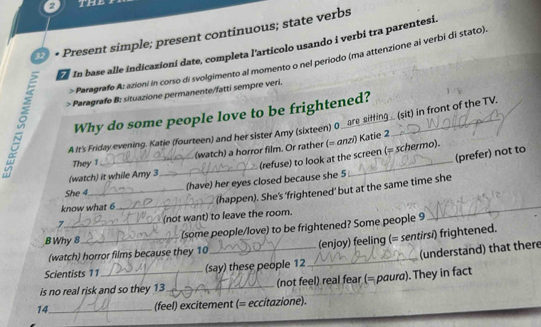 the 
2 • Present simple; present continuous; state verbs 
In base alle indicazioni date, completa l'articolo usando i verbi tra parentesi. 
> Paragrafo A: azioní in corso di svolgimento al momento o nel periodo (ma attenzione ai verbi di stato) 
) Paragrafo B: situazione permanente/fatti sempre veri. 
Why do some people love to be frightened? 
A It's Friday evening. Katie (fourteen) and her sister Amy (sixteen) O _are siffing_ (sit) in front of the TV 
They 1_ (watch) a horror film. Or rather (= anzi) Katie 2 
(prefer) not to 
(refuse) to look at the screen (= schermo). 
(watch) it while Amy 3
_ 
_ 
She 4_ (have) her eyes closed because she 5
_ 
(happen). She’s ‘frightened’ but at the same time she 
know what 6
7_ (not want) to leave the room. 
B Why 8
_(some people/love) to be frightened? Some people 9 
(enjoy) feeling (= sentirsi) frightened. 
(watch) horror films because they 10
_ 
(understand) that there 
Scientists 11 (say) these people 12 
_ 
is no real risk and so they 13_ (not feel) real fear (= paura). They in fact 
14_ (feel) excitement (= eccitazione).