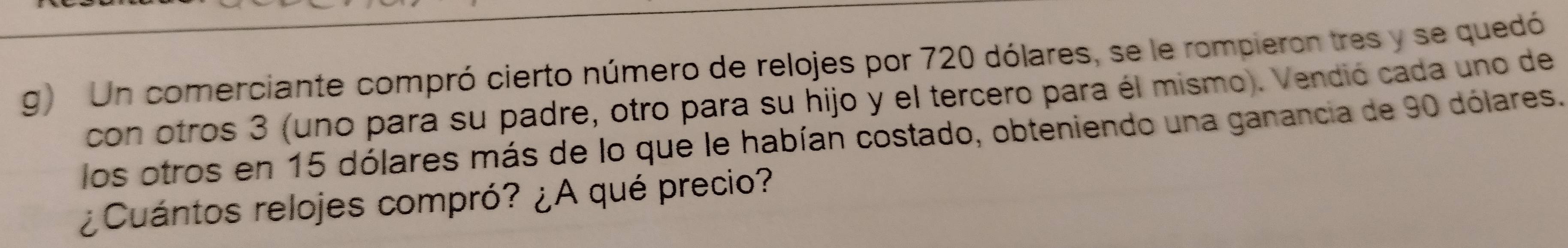 Un comerciante compró cierto número de relojes por 720 dólares, se le rompieron tres y se quedó 
con otros 3 (uno para su padre, otro para su hijo y el tercero para él mismo). Vendió cada uno de 
los otros en 15 dólares más de lo que le habían costado, obteniendo una ganancia de 90 dólares. 
¿Cuántos relojes compró? ¿A qué precio?