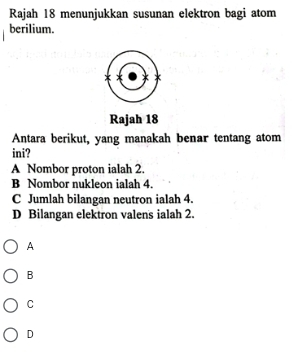 Rajah 18 menunjukkan susunan elektron bagi atom
berilium.
Rajah 18
Antara berikut, yang manakah benar tentang atom
ini?
A Nombor proton ialah 2.
B Nombor nukleon ialah 4.
C Jumlah bilangan neutron ialah 4.
D Bilangan elektron valens ialah 2.
A
B
C
D