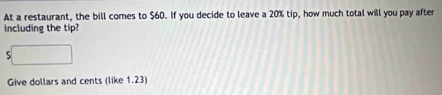At a restaurant, the bill comes to $60. If you decide to leave a 20% tip, how much total will you pay after 
including the tip? 
S 
Give dollars and cents (like 1.23)