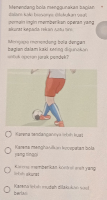 Menendang bola menggunakan bagian *
dalam kaki biasanya dilakukan saat
pemain ingin memberikan operan yang
akurat kepada rekan satu tim.
Mengapa menendang bola dengan
bagian dalam kaki sering digunakan
untuk operan jarak pendek?
Karena tendangannya lebih kuat
Karena menghasilkan kecepatan bola
yang tinggi
Karena memberikan kontrol arah yang
lebih akurat
Karena lebih mudah dilakukan saat
berlari