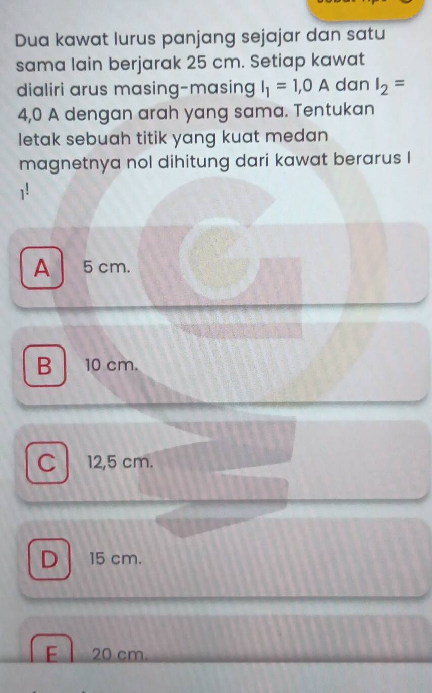 Dua kawat lurus panjang sejajar dan satu
sama lain berjarak 25 cm. Setiap kawat
dialiri arus masing-masing I_1=1,0A dan I_2=
4,0 A dengan arah yang sama. Tentukan
letak sebuah titik yang kuat medan
magnetnya nol dihitung dari kawat berarus I
A 5cm.
B 10 cm.
C 12,5 cm.
D 15 cm.
E 20 cm.