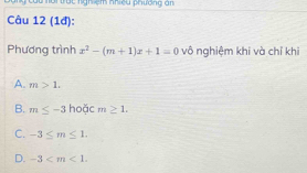 ời trác nghiệm nhiệu phường an
Câu 12 (1đ):
Phương trình x^2-(m+1)x+1=0 vô nghiệm khi và chỉ khi
A. m>1.
B. m≤ -3 hoặc m≥ 1.
C. -3≤ m≤ 1.
D. -3 .