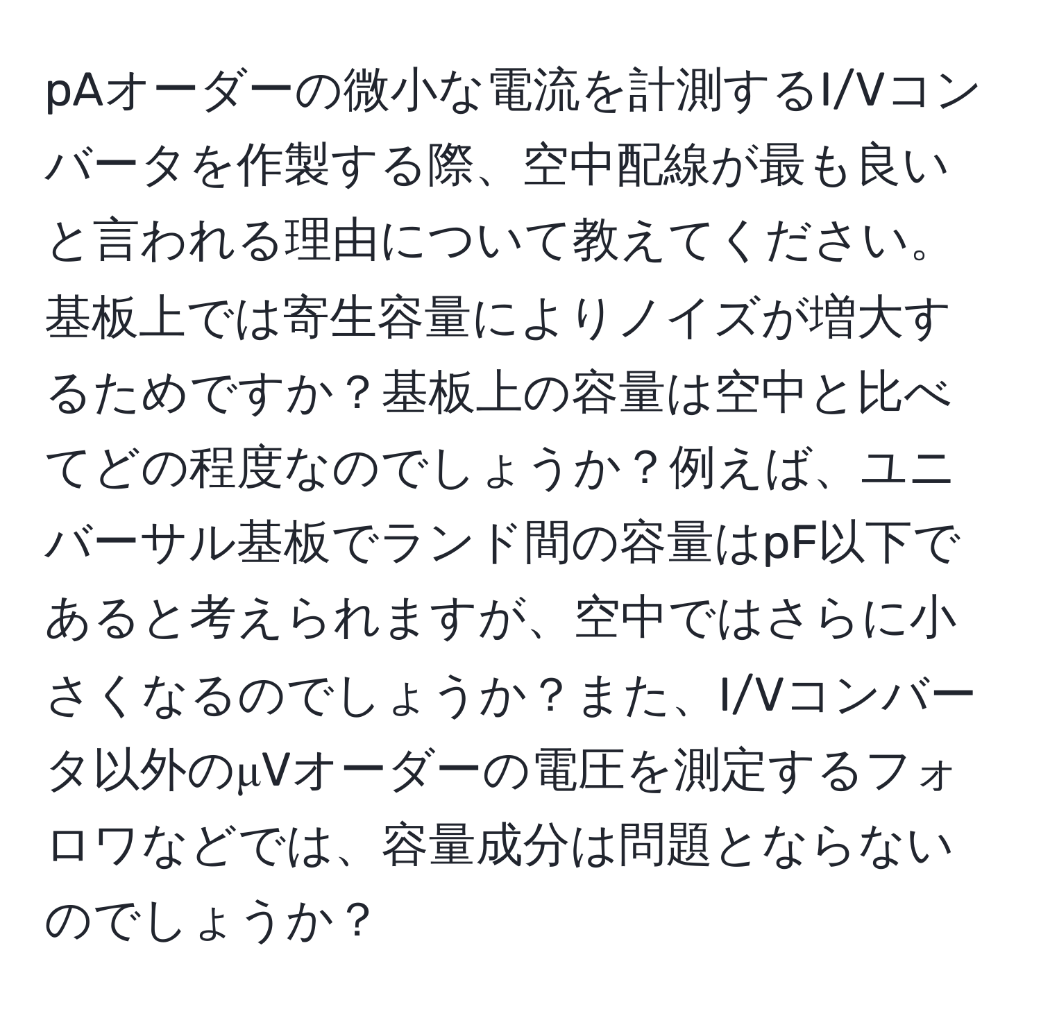 pAオーダーの微小な電流を計測するI/Vコンバータを作製する際、空中配線が最も良いと言われる理由について教えてください。基板上では寄生容量によりノイズが増大するためですか？基板上の容量は空中と比べてどの程度なのでしょうか？例えば、ユニバーサル基板でランド間の容量はpF以下であると考えられますが、空中ではさらに小さくなるのでしょうか？また、I/Vコンバータ以外のμVオーダーの電圧を測定するフォロワなどでは、容量成分は問題とならないのでしょうか？