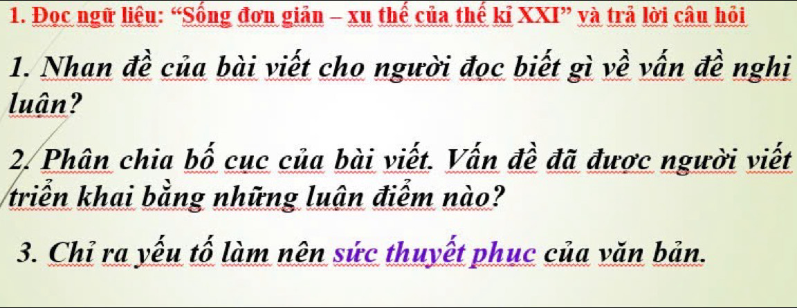 Đọc ngữ liệu: “Sống đơn giản - xu thế của thế kỉ XXI” và trả lời câu hỏi 
1. Nhan đề của bài viết cho người đọc biết gì về vấn đề nghi 
luận? 
2. Phân chia bố cục của bài viết. Vấn đề đã được người viết 
triển khai bằng những luân điểm nào? 
3. Chỉ ra yếu tố làm nên sức thuyết phục của văn bản.