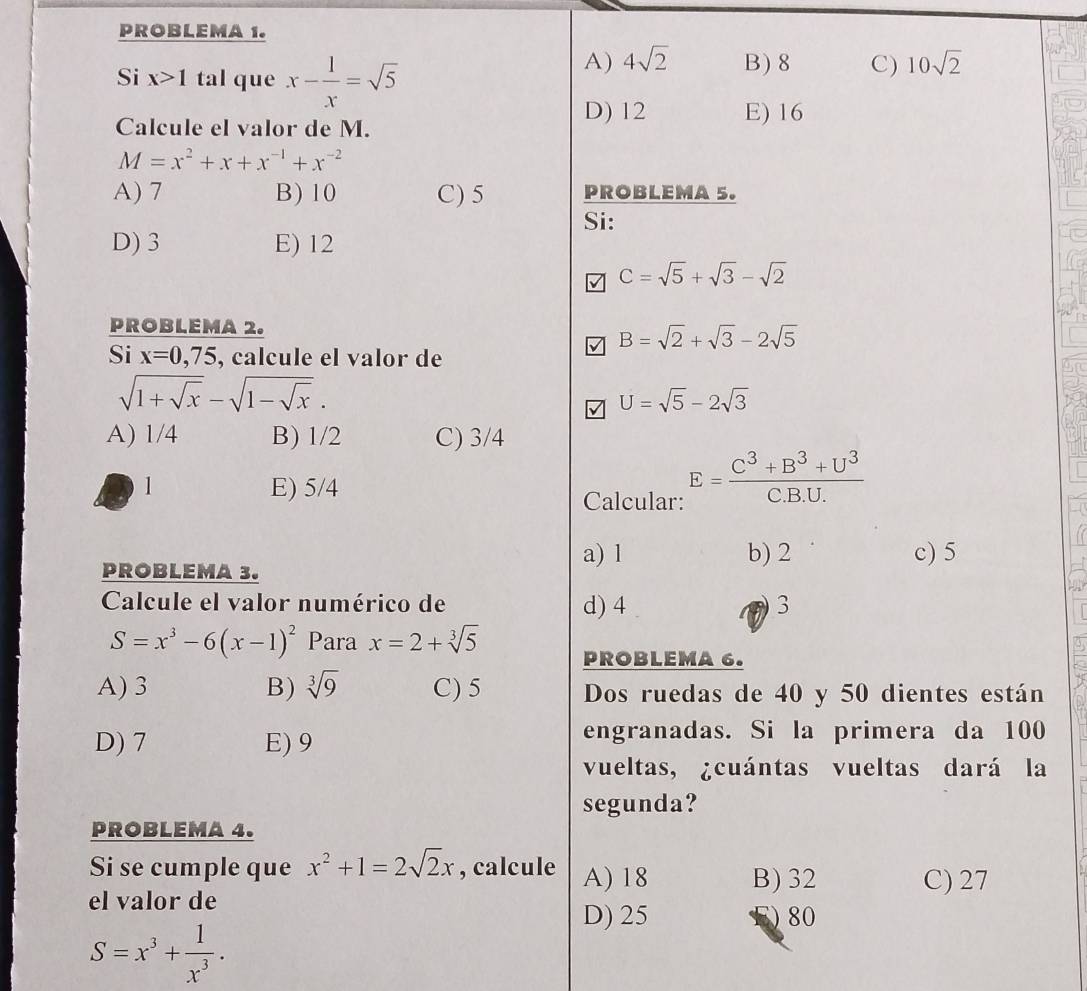 PROBLEMA 1.
Si x>1 tal que x- 1/x =sqrt(5)
A) 4sqrt(2) B) 8 C) 10sqrt(2)
Calcule el valor de M. D) 12 E) 16
M=x^2+x+x^(-1)+x^(-2)
A) 7 B) 10 C) 5 PROBLEMA 5.
Si:
D) 3 E) 12
C=sqrt(5)+sqrt(3)-sqrt(2)
PROBLEMA 2.
B=sqrt(2)+sqrt(3)-2sqrt(5)
Si x=0,75 , calcule el valor de
sqrt(1+sqrt x)-sqrt(1-sqrt x).
U=sqrt(5)-2sqrt(3)
A) 1/4 B) 1/2 C) 3/4
1 E) 5/4
Calcular: E= (C^3+B^3+U^3)/C.B.U. 
a) l c) 5
PROBLEMA 3. b) 2
Calcule el valor numérico de d) 4 3
S=x^3-6(x-1)^2 Para x=2+sqrt[3](5) PROBLEMA 6.
A) 3 B) sqrt[3](9) C) 5 Dos ruedas de 40 y 50 dientes están
D) 7 E) 9
engranadas. Si la primera da 100
vueltas, ¿cuántas vueltas dará la
segunda?
PROBLEMA 4.
Si se cumple que x^2+1=2sqrt(2)x , calcule A) 18 B) 32 C) 27
el valor de
D) 25 ) 80
S=x^3+ 1/x^3 .