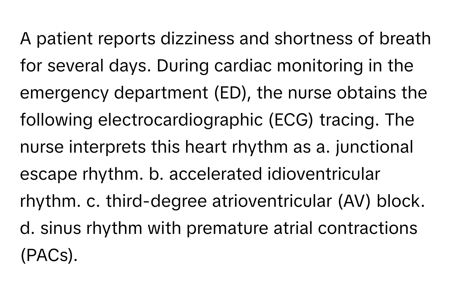 A patient reports dizziness and shortness of breath for several days. During cardiac monitoring in the emergency department (ED), the nurse obtains the following electrocardiographic (ECG) tracing. The nurse interprets this heart rhythm as a. junctional escape rhythm. b. accelerated idioventricular rhythm. c. third-degree atrioventricular (AV) block. d. sinus rhythm with premature atrial contractions (PACs).