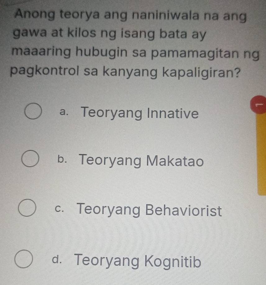 Anong teorya ang naniniwala na ang
gawa at kilos ng isang bata ay
maaaring hubugin sa pamamagitan ng
pagkontrol sa kanyang kapaligiran?
a. Teoryang Innative
b. Teoryang Makatao
c. Teoryang Behaviorist
d. Teoryang Kognitib