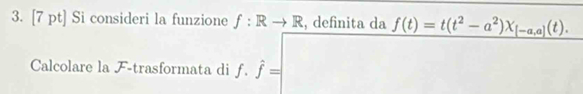 Si consideri la funzione f:Rto R , definita da f(t)=t(t^2-a^2)X_[-a,a](t). 
Calcolare la F-trasformata di f.hat f=