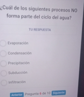 ¿Cuál de los siguientes procesos NO
forma parte del ciclo del agua?
TU RESPUESTA
Evaporación
Condensación
Precipitación
Subducción
Infiltración
Anterior Pregunta 6 de 10 Siguiente