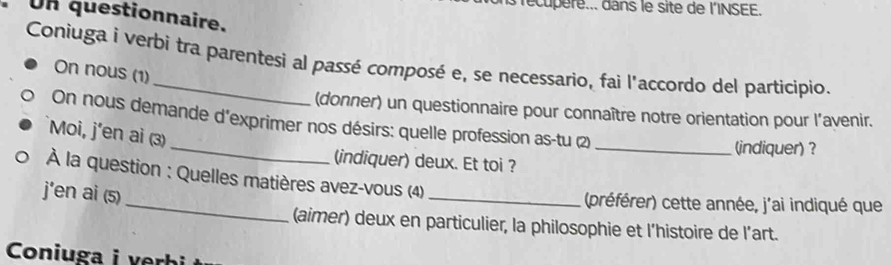 recupere... dans le site de l'INSEE. 
Un questionnaire. 
Coniuga i verbi tra parentesi al passé composé e, se necessario, fai l'accordo del participio. 
On nous (1) 
(donner) un questionnaire pour connaître notre orientation pour l’avenir. 
_ 
On nous demande d'exprimer nos désirs: quelle profession as-tu (2) 
Moi, j'en ai (3) 
_(indiquer) ? 
(indiquer) deux. Et toi ? 
_ 
À la question : Quelles matières avez-vous (4) 
j'en ai (s) 
_(préférer) cette année, j'ai indiqué que 
(aimer) deux en particulier, la philosophie et l’histoire de l’art. 
Coniuga i rbi