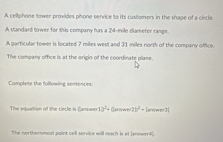 A cellphone tower provides phone service to its customers in the shape of a circle. 
A standard tower for this company has a 24-mile diameter range, 
A particular tower is located 7 miles west and 31 miles north of the company office. 
The company office is at the origin of the coordinate plane. 
Complete the following sentences: 
The equation of the circle is ([answe r 1])^2+ (Ian swer 2])^2= [answer3] 
The northernmost point cell service will reach is at [answer4].