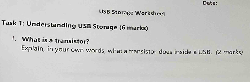 Date: 
USB Storage Worksheet 
Task 1: Understanding USB Storage (6 marks) 
1. What is a transistor? 
Explain, in your own words, what a transistor does inside a USB. (2 marks)