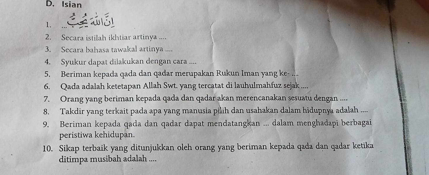 Isian 
1. 
2. Secara istilah ikhtiar artinya .... 
3. Secara bahasa tawakal artinya .... 
4. Syukur dapat dilakukan dengan cara .... 
5. Beriman kepada qada dan qadar merupakan Rukun Iman yang ke- .... 
6. Qada adalah ketetapan Allah Swt. yang tercatat di lauhulmahfuz sejak ..... 
7. Orang yang beriman kepada qada dan qadar akan merencanakan sesuatu dengan .... 
8. Takdir yang terkait pada apa yang manusia pilih dan usahakan dalam hidupnya adalah .... 
9. Beriman kepada qada dan qadar dapat mendatangkan ... dalam menghadapi berbagai 
peristiwa kehidupan. 
10. Sikap terbaik yang ditunjukkan oleh orang yang beriman kepada qada dan qadar ketika 
ditimpa musibah adalah ....