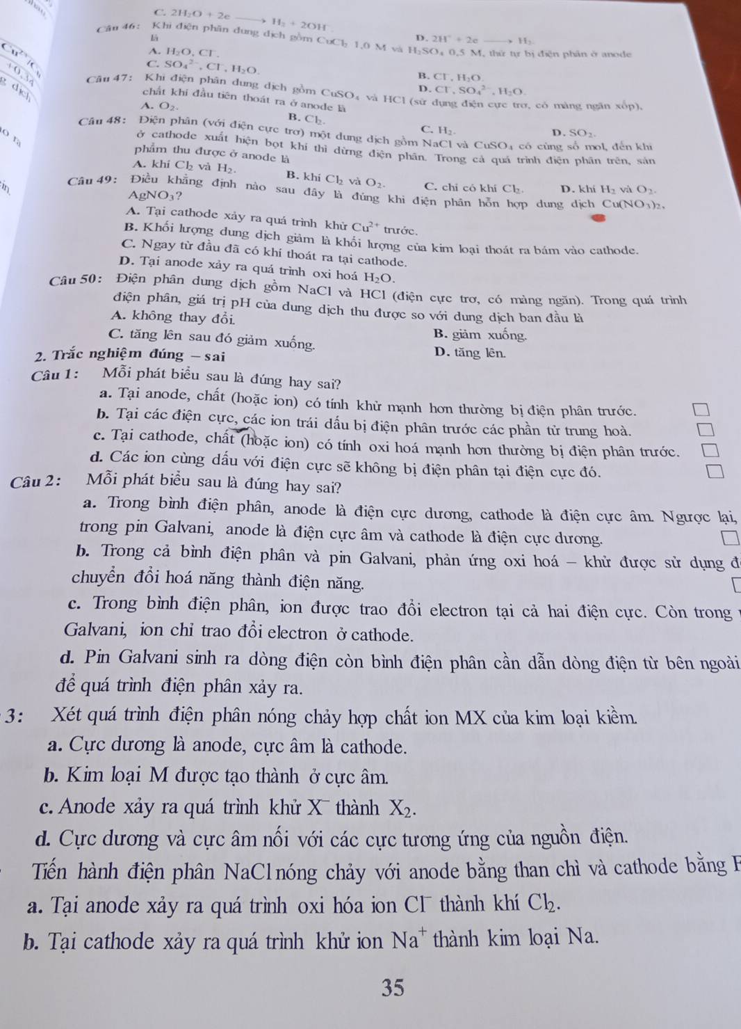 ham
C. 2H_2O+2e
H_2+2OH
là
Cân 46:  Khi điện phân dung địch gồm CuCl_21.0M và H_2SO_40.5M I, thứ tự bị điện phân ở anode
overline Cu^(2+)overline IC
2H^-+2c H_2
A. H_2O.Cl
C. SO_4^((2-),Cl^-),H_2O. B. CF,H_2O
0.30 Câu 47: Khi điện phân dung dịch gồm CuSO₄ và HCl (sử
dic
D. Cr,SO_4^((2-),H_2)O.
chất khi đầu tiên thoát ra ở anode là. O_2
1, có màng ngăn xốp),
B. CI b.
C. H₂ D. SO_2.
Câu 48: Điện phân (với điện cực trơ) một dung dịch gồm NaCl và CuSO₄ có cùng o1, đến khi
O r
ở cathode xuất hiện bọt khí thi dừng điện phân. Trong cả quá trình điện_phân_trên, sản
phẩm thu được ở anode là
A. khí Ch và H_2. B. khi Cl_2 và O_2.
in C. chỉ có khí C Lb D. khi H_2 ví O_2.
Câu 49: Điều khẳng định nào sau đây là đúng khi điện phân hỗn p dung dịch Cu(NO1)₂.
AgNO₃?
A. Tại cathode xảy ra quá trình khử Cu^(2+) trước.
B. Khối lượng dung dịch giảm là khổi lượng của kim loại thoát ra bám vào cathode.
C. Ngay từ đầu đã có khí thoát ra tại cathode.
D. Tại anode xảy ra quá trình oxi hoá H_2O.
Câu  50: Điện phân dung dịch gồm NaCl và HCl (điện cực trơ, có màng ngăn). Trong quá trình
điện phân, giá trị pH của dung dịch thu được so với dung dịch ban đầu là
A. không thay đổi
B. giảm xuống.
C. tăng lên sau đó giảm xuống.
2. Trắc nghiệm đúng - sai
D. tăng lên.
Câu 1: Mỗi phát biểu sau là đúng hay sai?
a. Tại anode, chất (hoặc ion) có tính khử mạnh hơn thường bị điện phân trước.
b. Tại các điện cực, các ion trái dấu bị điện phân trước các phần tử trung hoà.
c. Tại cathode, chất (hoặc ion) có tính oxi hoá mạnh hơn thường bị điện phân trước.
d. Các ion cùng dấu với điện cực sẽ không bị điện phân tại điện cực đó.
Câu 2: Mỗi phát biểu sau là đúng hay sai?
a. Trong bình điện phân, anode là điện cực dương, cathode là điện cực âm. Ngược lại,
trong pin Galvani, anode là điện cực âm và cathode là điện cực dương.
b. Trong cả bình điện phân và pin Galvani, phản ứng oxi hoá - khử được sử dụng đ
chuyển đổi hoá năng thành điện năng.
c. Trong bình điện phân, ion được trao đổi electron tại cả hai điện cực. Còn trong
Galvani, ion chỉ trao đổi electron ởcathode.
d. Pin Galvani sinh ra dòng điện còn bình điện phân cần dẫn dòng điện từ bên ngoài
để quá trình điện phân xảy ra.
3: Xét quá trình điện phân nóng chảy hợp chất ion MX của kim loại kiềm
a. Cực dương là anode, cực âm là cathode.
b. Kim loại M được tạo thành ở cực âm.
c. Anode xảy ra quá trình khử X thành X_2.
d. Cực dương và cực âm nối với các cực tương ứng của nguồn điện.
Tiến hành điện phân NaClnóng chảy với anode bằng than chì và cathode bằng B
a. Tại anode xảy ra quá trình oxi hóa ion CI thành khí Cl_2.
b. Tại cathode xảy ra quá trình khử ion Na^+ thành kim loại Na.
35