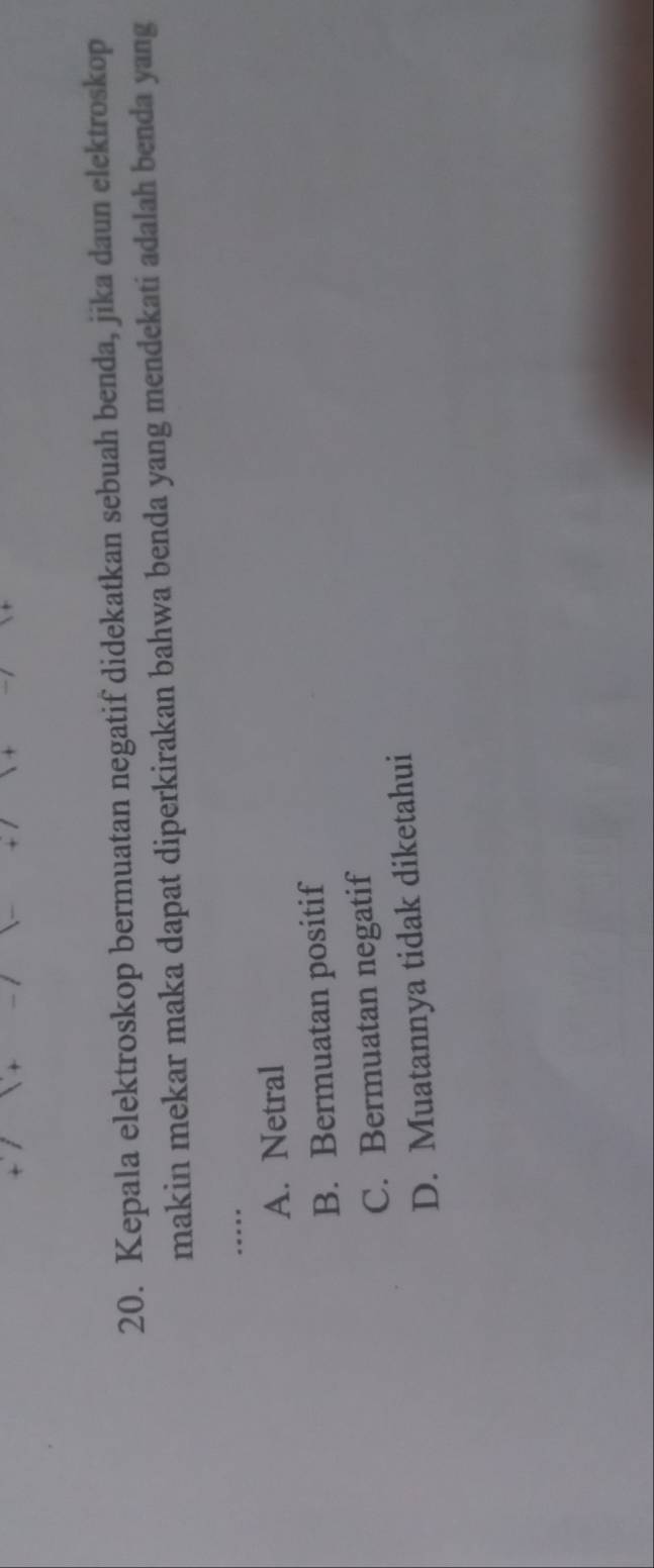 Kepala elektroskop bermuatan negatif didekatkan sebuah benda, jika daun elektroskop
makin mekar maka dapat diperkirakan bahwa benda yang mendekati adalah benda yang
_..
A. Netral
B. Bermuatan positif
C. Bermuatan negatif
D. Muatannya tidak diketahui