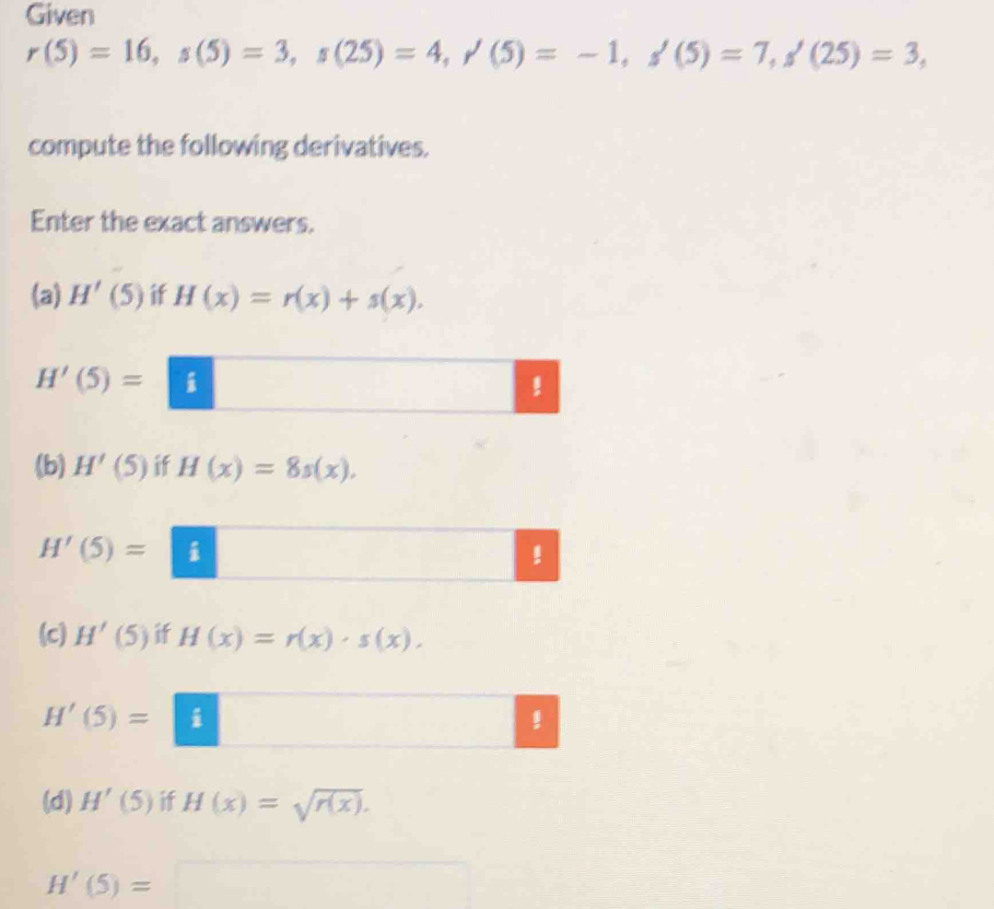 Given
r(5)=16, s(5)=3, s(25)=4, r(5)=-1, s(5)=7, s'(25)=3, 
compute the following derivatives. 
Enter the exact answers. 
(a) H'(5) if H(x)=r(x)+s(x).
H'(5)=□! 
(b) H'(5) if H(x)=8s(x).
H'(5)=|. 
(c) H'(5) if H(x)=r(x)· s(x).
H'(5)=|1
(d) H'(5) if H(x)=sqrt(r(x)).
H'(5)=□