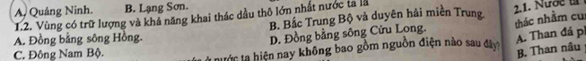 A. Quảng Ninh. B. Lạng Sơn.
B. Bắc Trung Bộ và duyên hải miền Trung 2.1. Nước t
1.2. Vùng có trữ lượng và khả năng khai thác dầu thô lớn nhất nước ta là
A. Đồng bằng sông Hồng.
D. Đồng bằng sông Cửu Long. thác nhằm cu
A. Than đá pi B. Than nâu
C. Đông Nam Bộ.
Ở nước ta hiện nay không bao gồm nguồn điện nào sau đây