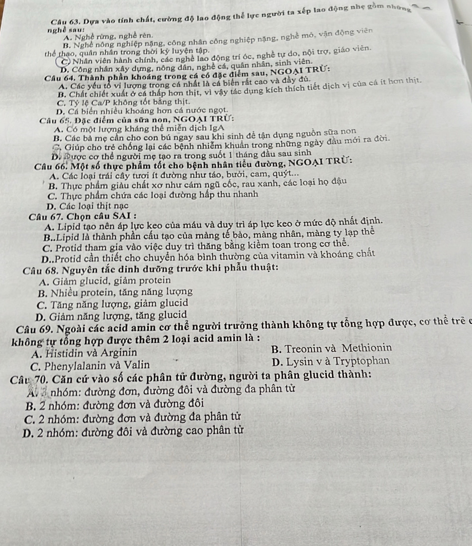 Dựa vào tính chất, cường độ lao động thể lực người ta xếp lao động nhẹ gồm những
nghê sau:
A. Nghề rừng, nghề rèn.
B. Nghề nông nghiệp nặng, công nhân công nghiệp nặng, nghề mỏ, vận động viên
thể thao, quân nhân trong thời kỳ luyện tập.
C) Nhân viên hành chính, các nghề lao động trí óc, nghề tự do, nội trợ, giáo viên.
D. Công nhân xây dựng, nông dân, nghề cá, quân nhân, sinh viên.
Cầu 64. Thành phần khoáng trong cá có đặc điểm sau, NGOAI TRÚ:
A. Các yếu tổ vi lượng trong cá nhất là cá biển rất cao và đầy đủ.
B. Chất chiết xuất ở cá thấp hơn thịt, vì vậy tác dụng kích thích tiết dịch vị của cá ít hơn thịt.
C. Tỷ lệ Ca/P không tốt bằng thịt.
D. Cá biển nhiều khoáng hơn cá nước ngọt.
Câu 65. Đặc điểm của sữa non, NGOAI TRÜ:
A. Có một lượng kháng thể miễn dịch IgA
B. Các bà mẹ cần cho con bú ngay sau khi sinh để tận dụng nguồn sữa non
C. Giúp cho trẻ chống lại các bệnh nhiễm khuẩn trong những ngày đầu mới ra đời.
D. Được cơ thể người mẹ tạo ra trong suốt 1 tháng đầu sau sinh
Câu 66. Một số thực phẩm tốt cho bệnh nhân tiểu đường, NGOAI TRÜ:
A. Các loại trái cây tươi ít đường như táo, bưởi, cam, quýt...
B. Thực phẩm giàu chất xơ như cám ngũ cốc, rau xanh, các loại họ dậu
C. Thực phẩm chứa các loại đường hấp thu nhanh
D. Các loại thịt nạc
Câu 67. Chọn câu SAI :
A. Lipid tạo nên áp lực keo của máu và duy trì áp lực keo ở mức độ nhất định.
B..Lipid là thành phần cấu tạo của màng tế bào, màng nhân, màng ty lạp thể
C. Protid tham gia vào việc duy trì thăng bằng kiềm toan trong cơ thể.
D..Protid cần thiết cho chuyển hóa bình thường của vitamin và khoáng chất
Câu 68. Nguyên tắc dinh dưỡng trước khi phẫu thuật:
A. Giảm glucid, giảm protein
B. Nhiều protein, tăng năng lượng
C. Tăng năng lượng, giảm glucid
D. Giảm năng lượng, tăng glucid
Câu 69. Ngoài các acid amin cơ thể người trưởng thành không tự tổng hợp được, cơ thể trẻ ở
không tự tổng hợp được thêm 2 loại acid amin là :
A. Histidin và Arginin B. Treonin và Methionin
C. Phenylalanin và Valin D. Lysin v à Tryptophan
Câu 70. Căn cứ vào số các phân tử đường, người ta phân glucid thành:
nhóm: đường đơn, đường đôi và đường đa phân tử
B. 2 nhóm: đường đơn và đường đôi
C. 2 nhóm: đường đơn và đường đa phân tử
D. 2 nhóm: đường đôi và đường cao phân từ
