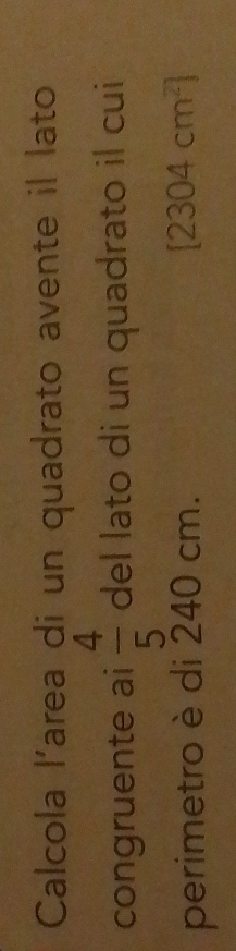 Calcola l'area di un quadrato avente il lato 
congruente ai del lato di un quadrato il cui  4/5 
perimetro è di 240 cm. [2304cm^2]