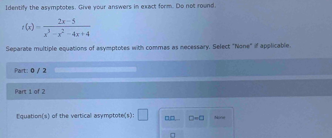 Identify the asymptotes. Give your answers in exact form. Do not round.
t(x)= (2x-5)/x^3-x^2-4x+4 
Separate multiple equations of asymptotes with commas as necessary. Select "None" if applicable.
Part: 0 / 2
Part 1 of 2
Equation(s) of the vertical asymptote(s): □,... □ =□ None