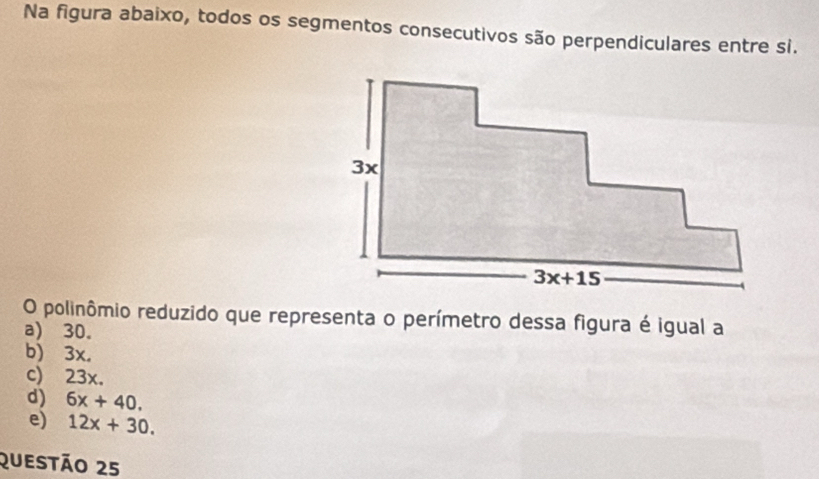 Na figura abaixo, todos os segmentos consecutivos são perpendiculares entre si.
O polinômio reduzido que representa o perímetro dessa figura é igual a
a) 30.
b) 3x.
c) 23x.
d) 6x+40.
e) 12x+30.
Questão 25