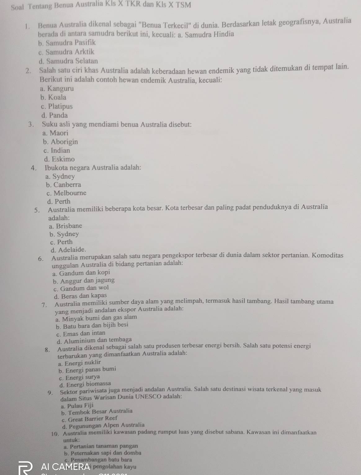 Soal Tentang Benua Australia Kls X TKR dan Kls X TSM
1. Benua Australia dikenal sebagai "Benua Terkecil" di dunia. Berdasarkan letak geografisnya, Australia
berada di antara samudra berikut ini, kecuali: a. Samudra Hindia
b. Samudra Pasifik
c. Samudra Arktik
d. Samudra Selatan
2. Salah satu ciri khas Australia adalah keberadaan hewan endemik yang tidak ditemukan di tempat lain.
Berikut ini adalah contoh hewan endemik Australia, kecuali:
a. Kanguru
b. Koala
c. Platipus
d. Panda
3. Suku asli yang mendiami benua Australia disebut:
a. Maori
b. Aborigin
c. Indian
d. Eskimo
4. Ibukota negara Australia adalah:
a. Sydney
b. Canberra
c. Melbourne
d. Perth
5. Australia memiliki beberapa kota besar. Kota terbesar dan paling padat penduduknya di Australia
adalah:
a. Brisbane
b. Sydney
c. Perth
d. Adelaide.
6. Australia merupakan salah satu negara pengekspor terbesar di dunia dalam sektor pertanian. Komoditas
unggulan Australia di bidang pertanian adalah:
a. Gandum dan kopi
b. Anggur dan jagung
c. Gandum dan wol
d. Beras dan kapas
7. Australia memiliki sumber daya alam yang melimpah, termasuk hasil tambang. Hasil tambang utama
yang menjadi andalan ekspor Australia adalah:
a. Minyak bumi dan gas alam
b. Batu bara dan bijih besi
c. Emas dan intan
d. Aluminium dan tembaga
8. Australia dikenal sebagai salah satu produsen terbesar energi bersih. Salah satu potensi energi
terbarukan yang dimanfaatkan Australia adalah:
a. Energi nuklir
b. Energi panas bumi
c. Energi surya
d. Energi biomassa
9. Sektor pariwisata juga menjadi andalan Australia. Salah satu destinasi wisata terkenal yang masuk
dalam Situs Warisan Dunia UNESCO adalah:
a. Pulau Fiji
b. Tembok Besar Australia
c. Great Barrier Reef
d. Pegunungan Alpen Australia
10. Australia memiliki kawasan padang rumput luas yang disebut sabana. Kawasan ini dimanfaatkan
untuk:
a. Pertanian tanaman pangan
b. Peternakan sapi dan domba
c. Penambangan batu bara
Al CAMERAi pengolahan kayu