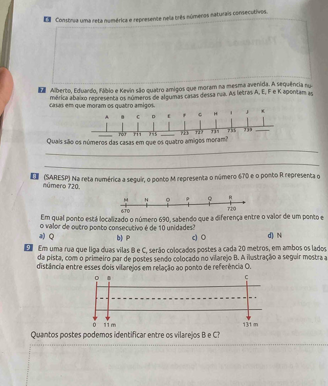 Construa uma reta numérica e represente nela três números naturais consecutivos.
Alberto, Eduardo, Fábio e Kevin são quatro amigos que moram na mesma avenida. A sequência nu-
mérica abaixo representa os números de algumas casas dessa rua. As letras A, E, F e K apontam as
casas em que moram os quatro amigos.
A B C D E F G H 1 J K
707 711 715 _ 723 727 731 735 739 _
Quais são os números das casas em que os quatro amigos moram?
_
_
D (SARESP) Na reta numérica a seguir, o ponto M representa o número 670 e o ponto R representa o
número 720.
Em qual ponto está localizado o número 690, sabendo que a diferença entre o valor de um ponto e
o valor de outro ponto consecutivo é de 10 unidades?
a) Q b) P c) O d) N
9 Em uma rua que liga duas vilas B e C, serão colocados postes a cada 20 metros, em ambos os lados
da pista, com o primeiro par de postes sendo colocado no vilarejo B. A ilustração a seguir mostra a
distância entre esses dois vilarejos em relação ao ponto de referência O.
Quantos postes podemos identificar entre os vilarejos B e C?
_