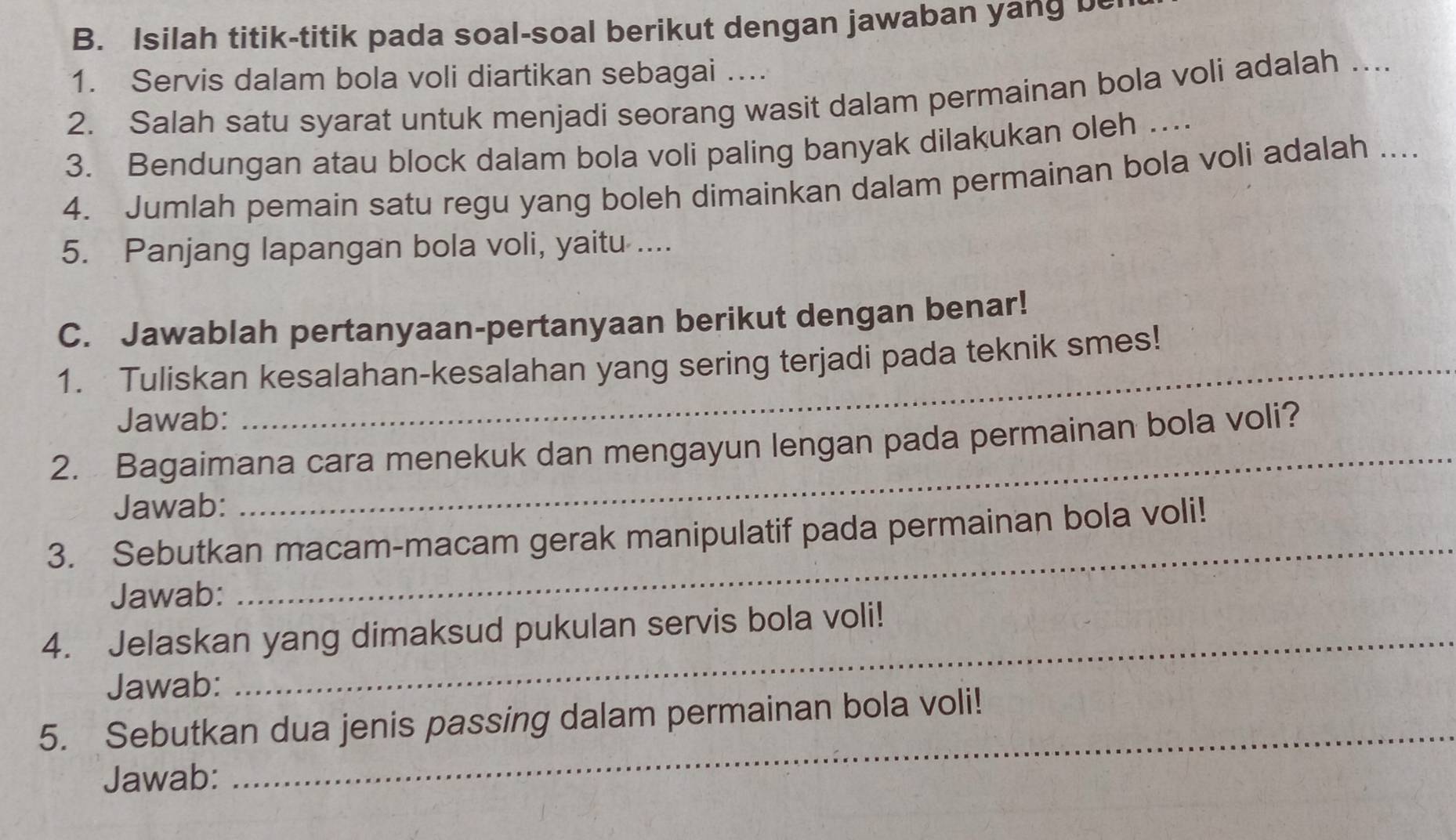 Isilah titik-titik pada soal-soal berikut dengan jawaban yang b 
1. Servis dalam bola voli diartikan sebagai .... 
2. Salah satu syarat untuk menjadi seorang wasit dalam permainan bola voli adalah …... 
3. Bendungan atau block dalam bola voli paling banyak dilakukan oleh … 
4. Jumlah pemain satu regu yang boleh dimainkan dalam permainan bola voli adalah .... 
5. Panjang lapangan bola voli, yaitu .... 
C. Jawablah pertanyaan-pertanyaan berikut dengan benar! 
1. Tuliskan kesalahan-kesalahan yang sering terjadi pada teknik smes! 
Jawab: 
_ 
2. Bagaimana cara menekuk dan mengayun lengan pada permainan bola voli? 
Jawab: 
3. Sebutkan macam-macam gerak manipulatif pada permainan bola voli! 
Jawab: 
_ 
4. Jelaskan yang dimaksud pukulan servis bola voli! 
Jawab: 
_ 
5. Sebutkan dua jenis passing dalam permainan bola voli! 
Jawab: