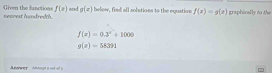 Given the functions f(x) and g(x) below, find all solutions to the equation f(x)=g(x) graphically to the 
nearest hundredth.
f(x)=0.3^x+1000
g(x)=58391
Answer Attempt 2 out of 3