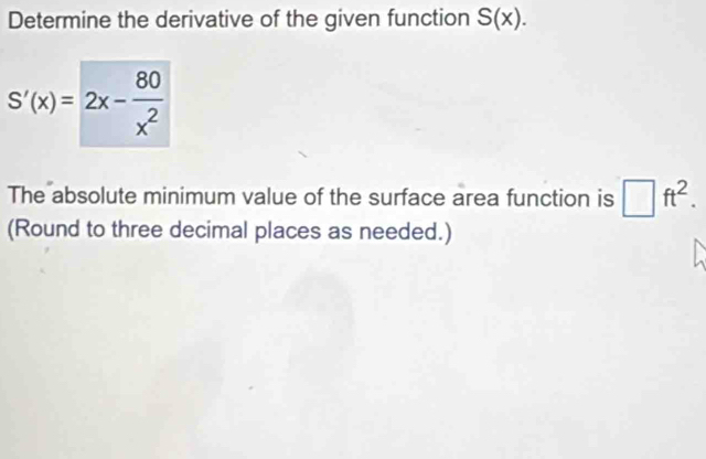 Determine the derivative of the given function S(x).
S'(x)=2x- 80/x^2 
The absolute minimum value of the surface area function is □ ft^2. 
(Round to three decimal places as needed.)