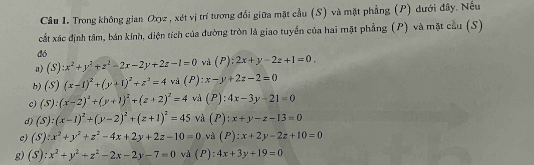 Trong không gian Oxyz , xét vị trí tương đối giữa mặt cầu (S) và mặt phẳng (P) dưới đây. Nếu 
cắt xác định tâm, bán kính, diện tích của đường tròn là giao tuyến của hai mặt phẳng (P) và mặt cầu (S) 
đó 
a) (S):x^2+y^2+z^2-2x-2y+2z-1=0 và (P):2x+y-2z+1=0. 
b) (S)(x-1)^2+(y+1)^2+z^2=4 và (P):x-y+2z-2=0
c) (S):(x-2)^2+(y+1)^2+(z+2)^2=4 và (P): 4x-3y-21=0
d) (S):(x-1)^2+(y-2)^2+(z+1)^2=45 và (P): x+y-z-13=0
e) (S):x^2+y^2+z^2-4x+2y+2z-10=0 và I ):x+2y-2z+10=0
g) (S):x^2+y^2+z^2-2x-2y-7=0 và (P):4x+3y+19=0