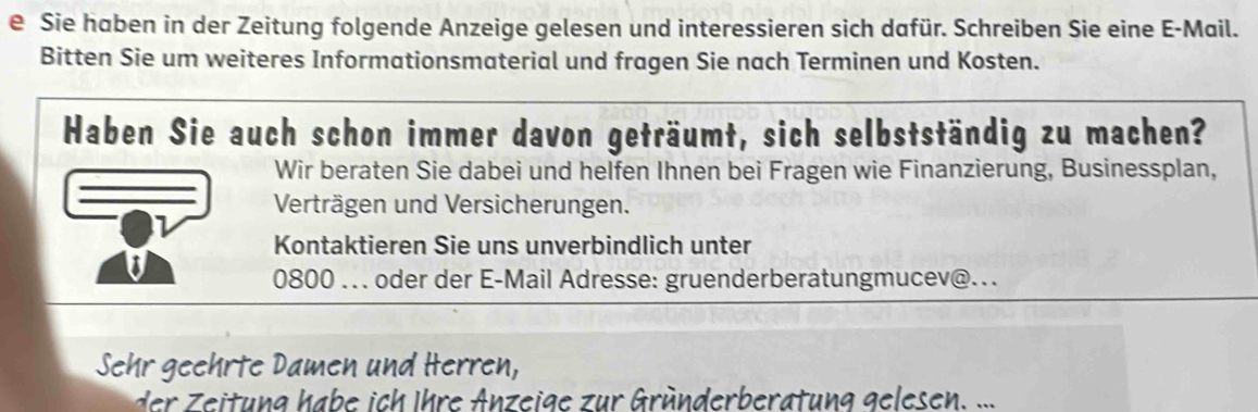 Sie haben in der Zeitung folgende Anzeige gelesen und interessieren sich dafür. Schreiben Sie eine E-Mail. 
Bitten Sie um weiteres Informationsmaterial und fragen Sie nach Terminen und Kosten. 
Haben Sie auch schon immer davon geträumt, sich selbstständig zu machen? 
Wir beraten Sie dabei und helfen Ihnen bei Fragen wie Finanzierung, Businessplan, 
Verträgen und Versicherungen. 
Kontaktieren Sie uns unverbindlich unter 
0800 ... oder der E-Mail Adresse: gruenderberatungmucev@... 
Sehr geehrte Damen und Herren, 
der Zeitung habe ich Ihre Anzeige zur Gründerberatung gelesen. ...