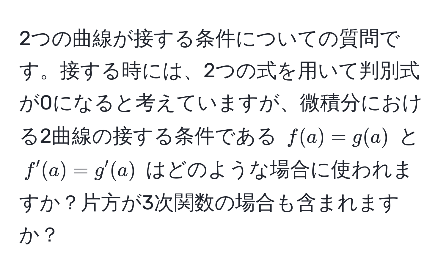 2つの曲線が接する条件についての質問です。接する時には、2つの式を用いて判別式が0になると考えていますが、微積分における2曲線の接する条件である $f(a) = g(a)$ と $f'(a) = g'(a)$ はどのような場合に使われますか？片方が3次関数の場合も含まれますか？