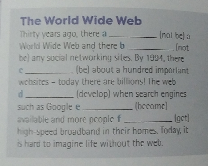 The World Wide Web 
Thirty years ago, there a _(not be) a 
World Wide Web and there b _(not 
be) any social networking sites. By 1994, there 
C _(be) about a hundred important 
websites - today there are billions! The web 
d _(develop) when search engines 
such as Google e _(become) 
available and more people f _(get) 
high-speed broadband in their homes. Today, it 
is hard to imagine life without the web.