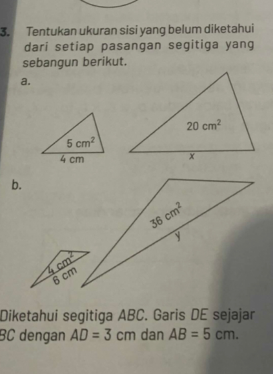 Tentukan ukuran sisi yang belum diketahui
dari setiap pasangan segitiga yang
sebangun berikut.
a.
b.
Diketahui segitiga ABC. Garis DE sejajar
BC dengan AD=3cm dan AB=5cm.