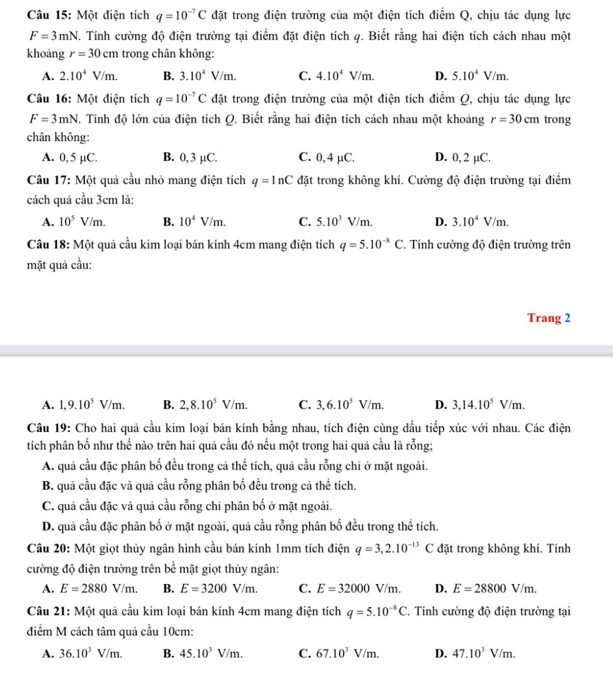 Một điện tích q=10^(-7)C đặt trong điện trường của một điện tích điểm Q, chịu tác dụng lực
F=3mN T. Tính cường độ điện trường tại điểm đặt điện tích q. Biết rằng hai điện tích cách nhau một
khoang r=30cm trong chân không:
A. 2.10^4V/m. B. 3.10^4V/m. C. 4.10^4V/m. D. 5.10^4V/m.
Câu 16: Một điện tích q=10^(-7)C đặt trong điện trường của một điện tích điểm Q, chịu tác dụng lực
F=3mN T. Tính độ lớn của điện tích Q. Biết rằng hai điện tích cách nhau một khoảng r=30cm trong
chân không:
A. 0, 5 µC. B. 0, 3 µC. C. 0, 4 µC. D. 0, 2 µC.
Câu 17: Một quả cầu nhỏ mang điện tích q=ln C đặt trong không khí. Cường độ điện trường tại điểm
cách quả cầu 3cm là:
A. 10^5V/m. B. 10^4V/m. C. 5.10^3V/m. D. 3.10^4V/m.
Câu 18: Một quả cầu kim loại bán kính 4cm mang điện tích q=5.10^(-8)C. Tính cường độ điện trường trên
mặt quả cầu:
Trang 2
A. 1,9.10^5V/m. B. 2,8.10^5V/m. C. 3,6.10^5V/m. D. 3,14.10^5V/m.
Câu 19: Cho hai quả cầu kim loại bán kính bằng nhau, tích điện cùng dấu tiếp xúc với nhau. Các điện
tích phân bố như thế nào trên hai quả cầu đó nếu một trong hai quả cầu là rỗng;
A. quả cầu đặc phân bố đều trong cả thể tích, quả cầu rỗng chỉ ở mặt ngoài.
B. quả cầu đặc và quả cầu rỗng phân bố đều trong cả thể tích.
C. quả cầu đặc và quả cầu rỗng chỉ phân bố ở mặt ngoài.
D. quả cầu đặc phân bố ở mặt ngoài, quả cầu rỗng phân bố đều trong thể tích.
Câu 20: Một giọt thủy ngân hình cầu bán kính 1mm tích điện q=3,2.10^(-13)C đặt trong không khí. Tính
cường độ điện trường trên bề mặt giọt thủy ngân:
A. E=2880V/m. B. E=3200V/m. C. E=32000V/m. D. E=28800V/m.
Câu 21: Một quả cầu kim loại bán kính 4cm mang điện tích q=5.10^(-8)C. Tính cường độ điện trường tại
điểm M cách tâm quả cầu 10cm:
A. 36.10^3V/m. B. 45.10^3V/m. C. 67.10^3V/m. D. 47.10^3V/m.