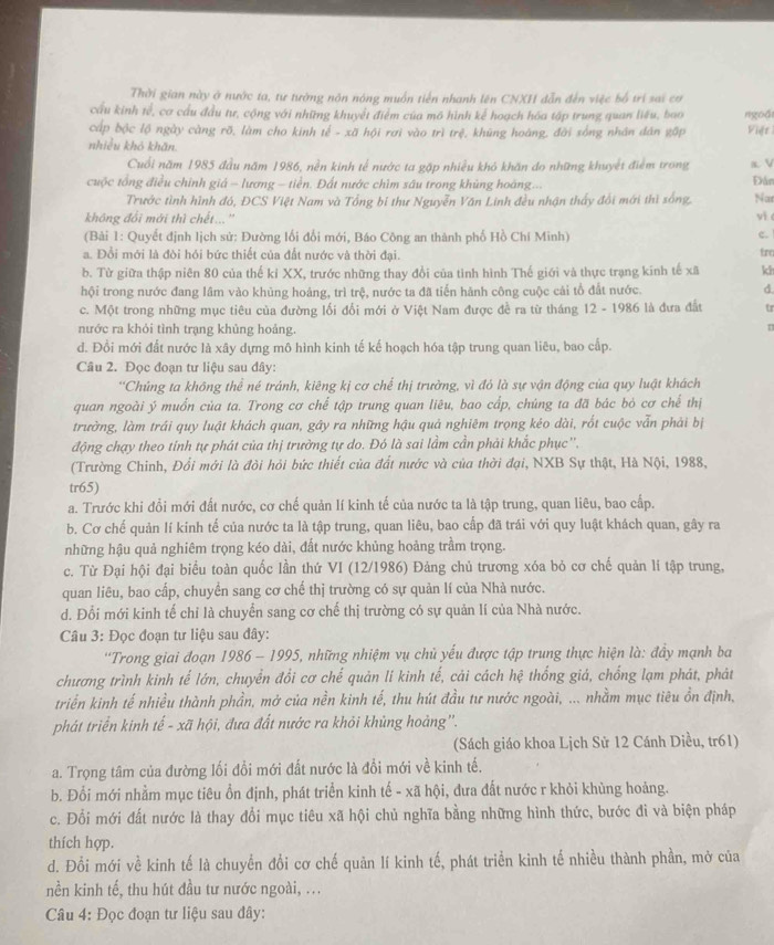 Thời gian này ở nước ta, tư tường nôn nóng muồn tiến nhanh lên CNXH dẫn đến việc bố trí sai cơ
cầu kinh tế, cơ cầu đầu tư, cộng với những khuyết điểm của mô hình kể hoạch hóa tập trung quan liêu, bao Việt
cấp bộc lộ ngày càng rõ, làm cho kinh tế - xã hội rơi vào trì trệ, khũng hoàng, đời sống nhân dân gập ngoài
nhiều khô khǎn.
Cuối năm 1985 đầu năm 1986, nền kinh tế nước ta gặp nhiều khó khăn do những khuyết điểm trong a V Đân
cuộc tổng điều chính giá - lương - tiền. Đất nước chìm sâu trong khủng hoàng...
Trước tình hình đó, ĐCS Việt Nam và Tổng bí thư Nguyễn Văn Linh đều nhận thấy đổi mới thì sống, Nat
không đổi mới thì chết...'' yi 
(Bải 1: Quyết định lịch sử: Đường lối đổi mới, Báo Công an thành phố Hồ Chí Minh) c.
a. Đổi mới là đòi hỏi bức thiết của đất nước và thời đại.
trc
b. Từ giữa thập niên 80 của thế kỉ XX, trước những thay đổi của tinh hình Thế giới và thực trạng kinh tế xã kh
hội trong nước đang lâm vào khủng hoàng, trì trệ, nước ta đã tiến hánh công cuộc cái tổ đất nước. d
c. Một trong những mục tiêu của đường lối đổi mới ở Việt Nam được đề ra từ tháng 12 - 1986 là đưa đất tr
nước ra khỏi tình trạng khủng hoảng.
T
d. Đồi mới đất nước là xây dựng mô hình kinh tế kế hoạch hóa tập trung quan liêu, bao cấp.
Câu 2. Đọc đoạn tư liệu sau đây:
''Chúng ta không thể né tránh, kiêng kị cơ chế thị trường, vì đó là sự vận động của quy luật khách
quan ngoài ý muồn của ta. Trong cơ chế tập trung quan liêu, bao cấp, chúng ta đã bác bỏ cơ chế thị
trường, làm trái quy luật khách quan, gây ra những hậu quả nghiêm trọng kéo dài, rốt cuộc vẫn phải bị
động chạy theo tính tự phát của thị trưởng tự do. Đó là sai lầm cần phải khắc phục''.
(Trường Chinh, Đổi mới là đòi hỏi bức thiết của đất nước và của thời đại, NXB Sự thật, Hà Nội, 1988,
tr65)
a. Trước khi đổi mới đất nước, cơ chế quản lí kinh tế của nước ta là tập trung, quan liêu, bao cấp.
b. Cơ chế quản lí kinh tế của nước ta là tập trung, quan liêu, bao cấp đã trái với quy luật khách quan, gây ra
những hậu quả nghiêm trọng kéo dài, đất nước khủng hoảng trầm trọng.
c. Từ Đại hội đại biểu toàn quốc lần thứ VI (12/1986) Đảng chủ trương xóa bỏ cơ chế quản lí tập trung,
quan liêu, bao cấp, chuyển sang cơ chế thị trường có sự quản lí của Nhà nước.
d. Đổi mới kinh tế chỉ là chuyển sang cơ chế thị trường có sự quản lí của Nhà nước.
Câu 3: Đọc đoạn tư liệu sau đây:
'Trong giai đoạn 1986 - 1995, những nhiệm vụ chủ yếu được tập trung thực hiện là: đầy mạnh ba
chương trình kinh tế lớn, chuyển đổi cơ chế quản lí kinh tế, cải cách hệ thống giả, chống lạm phát, phát
triển kinh tế nhiều thành phần, mở của nền kinh tế, thu hút đầu tư nước ngoài, ... nhằm mục tiêu ổn định,
phát triển kinh tế - xã hội, đưa đất nước ra khỏi khủng hoảng''.
(Sách giáo khoa Lịch Sử 12 Cánh Diều, tr61)
a. Trọng tâm của đường lối đồi mới đất nước là đồi mới về kinh tế.
b. Đổi mới nhằm mục tiêu ổn định, phát triển kinh tế - xã hội, đưa đất nước r khỏi khùng hoảng.
c. Đổi mới đất nước là thay đổi mục tiêu xã hội chủ nghĩa bằng những hình thức, bước đi và biện pháp
thích hợp.
d. Đổi mới về kinh tế là chuyển đổi cơ chế quản lí kinh tế, phát triển kinh tế nhiều thành phần, mở của
nền kinh tế, thu hút đầu tư nước ngoài, ...
Câu 4: Đọc đoạn tư liệu sau đây: