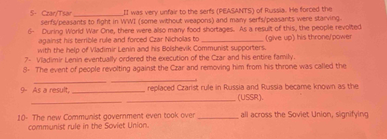 5- Czar/Tsar_ II was very unfair to the serfs (PEASANTS) of Russia. He forced the 
serfs/peasants to fight in WWI (some without weapons) and many serfs/peasants were starving. 
6- During World War One, there were also many food shortages. As a result of this, the people revolted 
against his terrible rule and forced Czar Nicholas to _(give up) his throne/power 
with the help of Vladimir Lenin and his Bolshevik Communist supporters. 
7- Vladimir Lenin eventually ordered the execution of the Czar and his entire family. 
8- The event of people revolting against the Czar and removing him from his throne was called the 
_ 
_ 
9- As a result, _replaced Czarist rule in Russia and Russia became known as the 
_ 
_(USSR). 
10- The new Communist government even took over_ all across the Soviet Union, signifying 
communist rule in the Soviet Union.