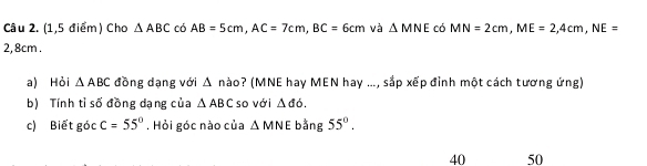 (1,5 điểm) Cho △ ABC có AB=5cm, AC=7cm, BC=6cm và △ MNE có MN=2cm, ME=2,4cm, NE=
2, 8cm. 
a) Hỏi △ ABC đồng dạng với △ n (ào? (MNE hay MEN hay ..., sắp xếp đỉnh một cách tương ứng) 
b) Tính tỉ số đồng dạng của △ ABC so với △ do. 
c) Biết góc c=55°. Hỏi góc nào của △ MNE bằng 55°. 
40 50