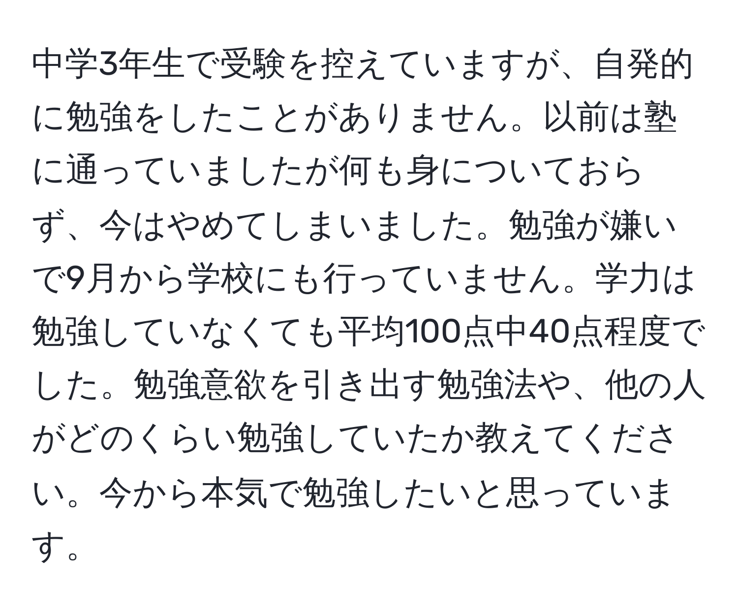 中学3年生で受験を控えていますが、自発的に勉強をしたことがありません。以前は塾に通っていましたが何も身についておらず、今はやめてしまいました。勉強が嫌いで9月から学校にも行っていません。学力は勉強していなくても平均100点中40点程度でした。勉強意欲を引き出す勉強法や、他の人がどのくらい勉強していたか教えてください。今から本気で勉強したいと思っています。