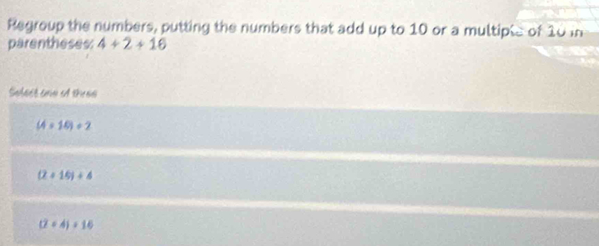 Regroup the numbers, putting the numbers that add up to 10 or a multiple of 10 in
parentheses: 4+2+16
Select one A tues
(4* 16)/ 2
(2+16)/ 4
(2+4)/ 16