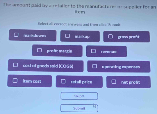 The amount paid by a retailer to the manufacturer or supplier for an 
item 
Select all correct answers and then click 'Submit' 
markdowns markup gross proft 
proft margin revenue 
cost of goods sold (COGS) operating expenses 
item cost retail price net proft 
Skip 》 
Submit